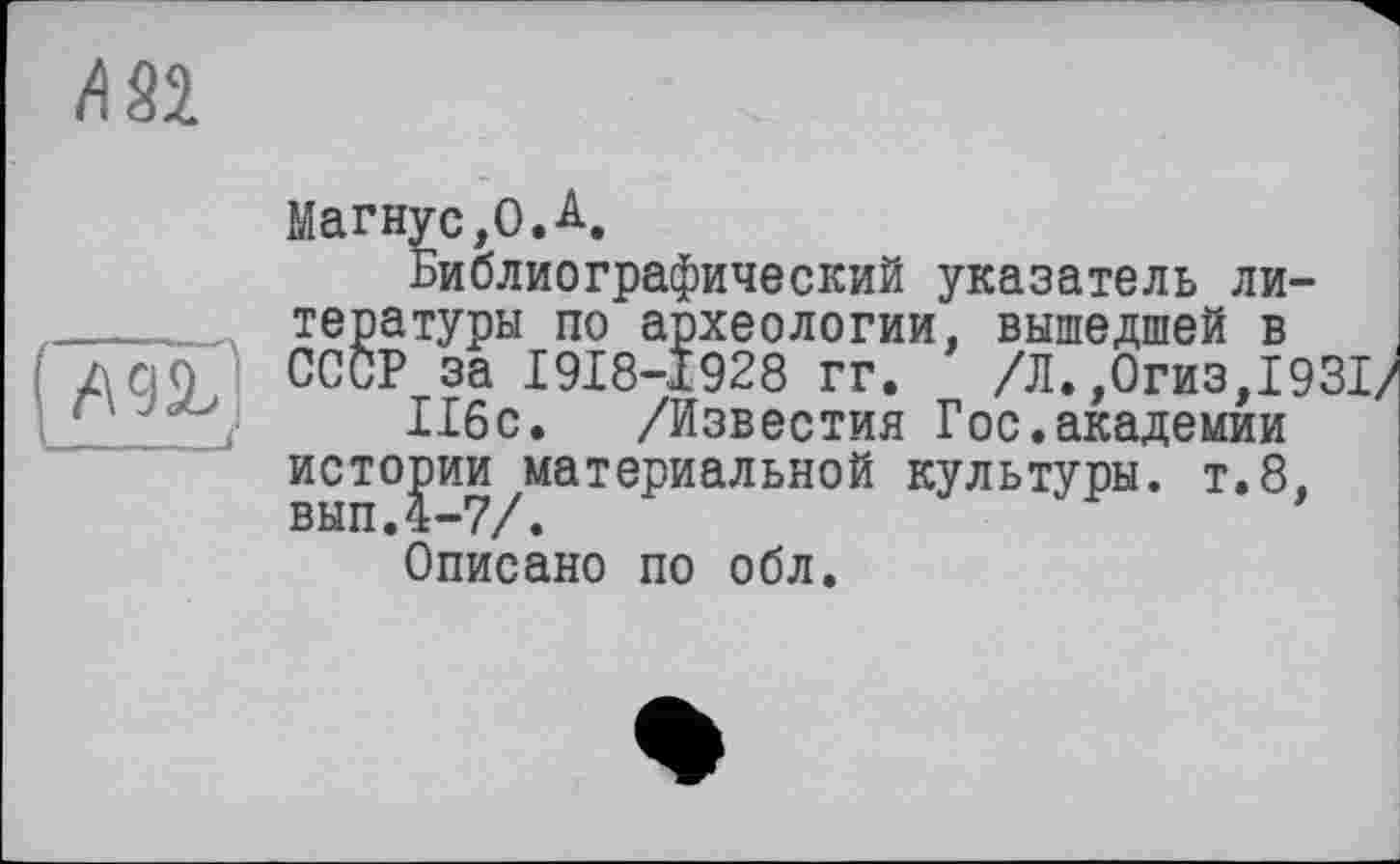 ﻿/182
№L\
___ À
Магнус,0.A,
Библиографический указатель литературы по археологии, вышедшей в СССР за I9I8-I928 гг. /Л.,0гиз,1931/ 116с. /Известия Гос.академии истории материальной культуры, т.8, вып.4-7/.
Описано по обл.